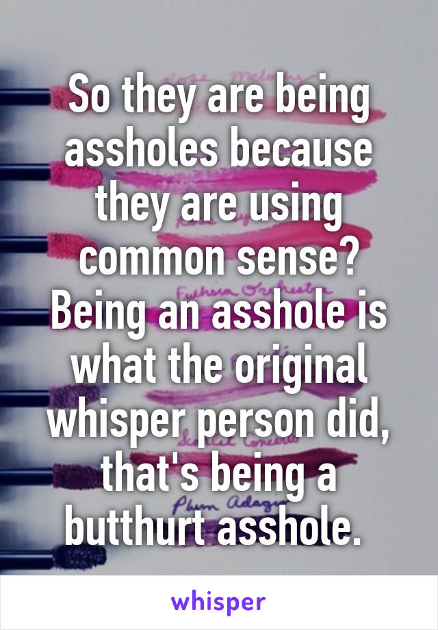 So they are being assholes because they are using common sense? Being an asshole is what the original whisper person did, that's being a butthurt asshole. 