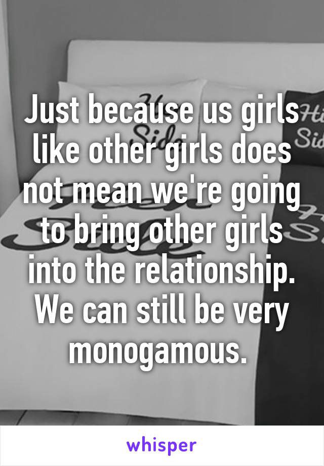 Just because us girls like other girls does not mean we're going to bring other girls into the relationship. We can still be very monogamous. 