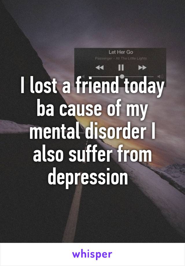 I lost a friend today ba cause of my mental disorder I also suffer from depression  