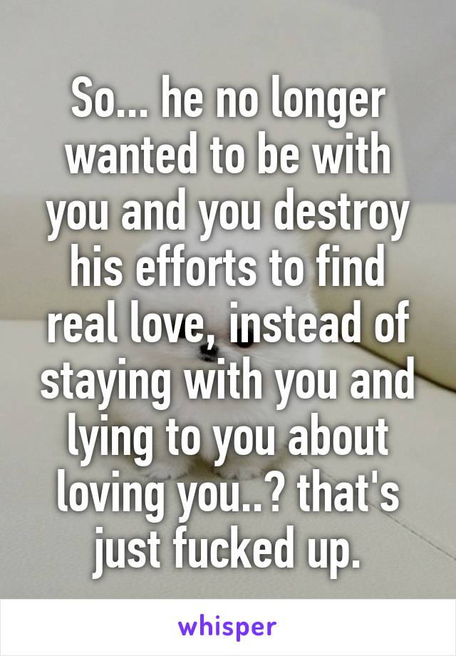 So... he no longer wanted to be with you and you destroy his efforts to find real love, instead of staying with you and lying to you about loving you..? that's just fucked up.