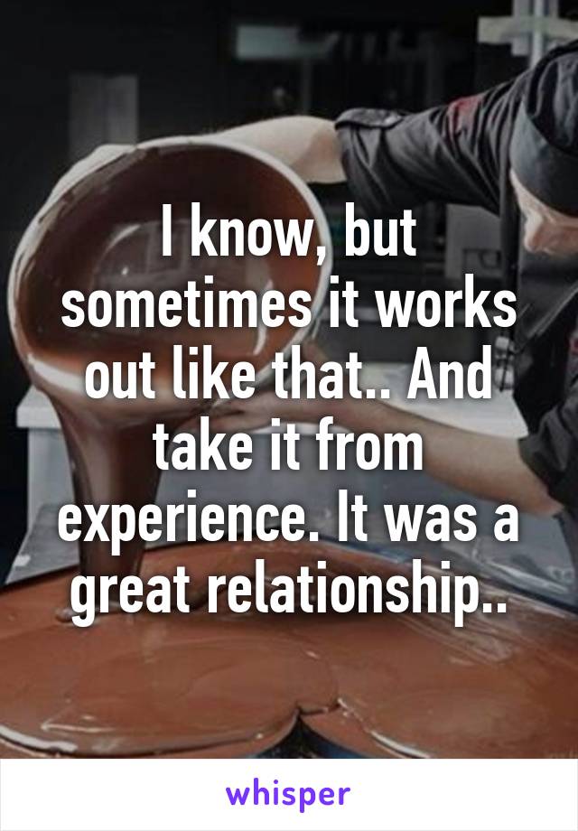 I know, but sometimes it works out like that.. And take it from experience. It was a great relationship..