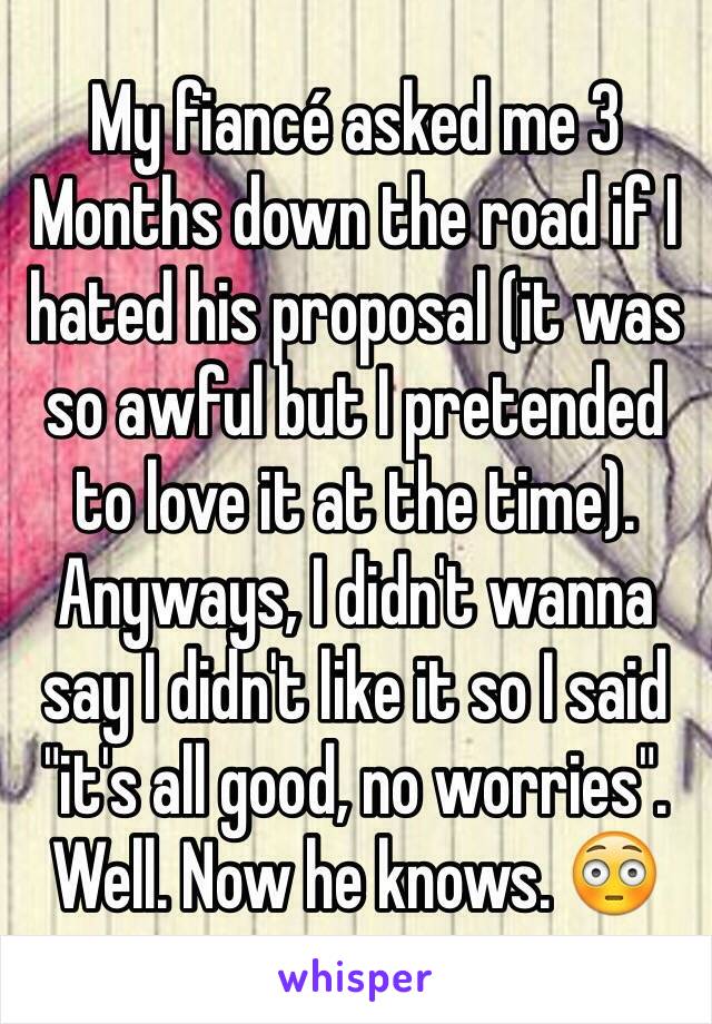 My fiancé asked me 3
Months down the road if I hated his proposal (it was so awful but I pretended to love it at the time). Anyways, I didn't wanna say I didn't like it so I said "it's all good, no worries". Well. Now he knows. 😳