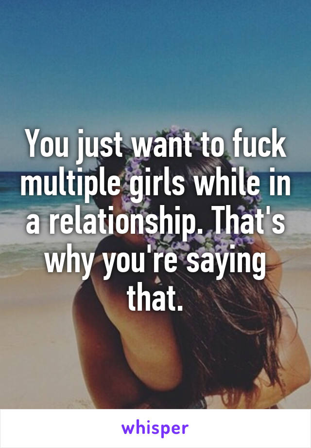 You just want to fuck multiple girls while in a relationship. That's why you're saying that.