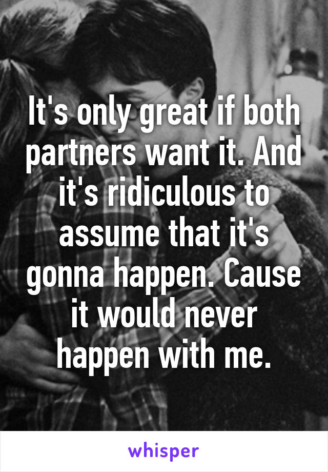 It's only great if both partners want it. And it's ridiculous to assume that it's gonna happen. Cause it would never happen with me.