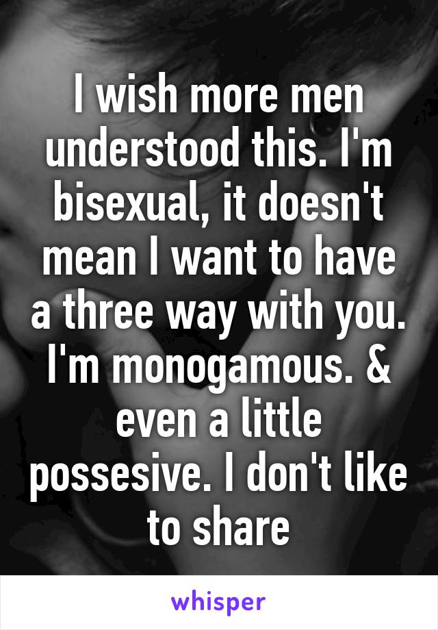 I wish more men understood this. I'm bisexual, it doesn't mean I want to have a three way with you. I'm monogamous. & even a little possesive. I don't like to share