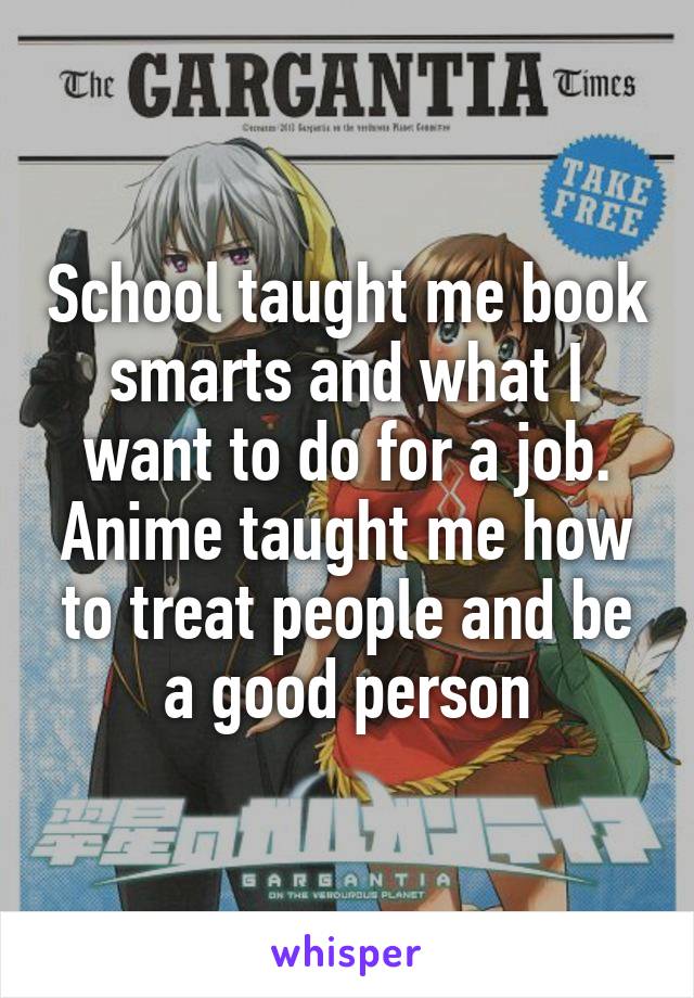 School taught me book smarts and what I want to do for a job. Anime taught me how to treat people and be a good person