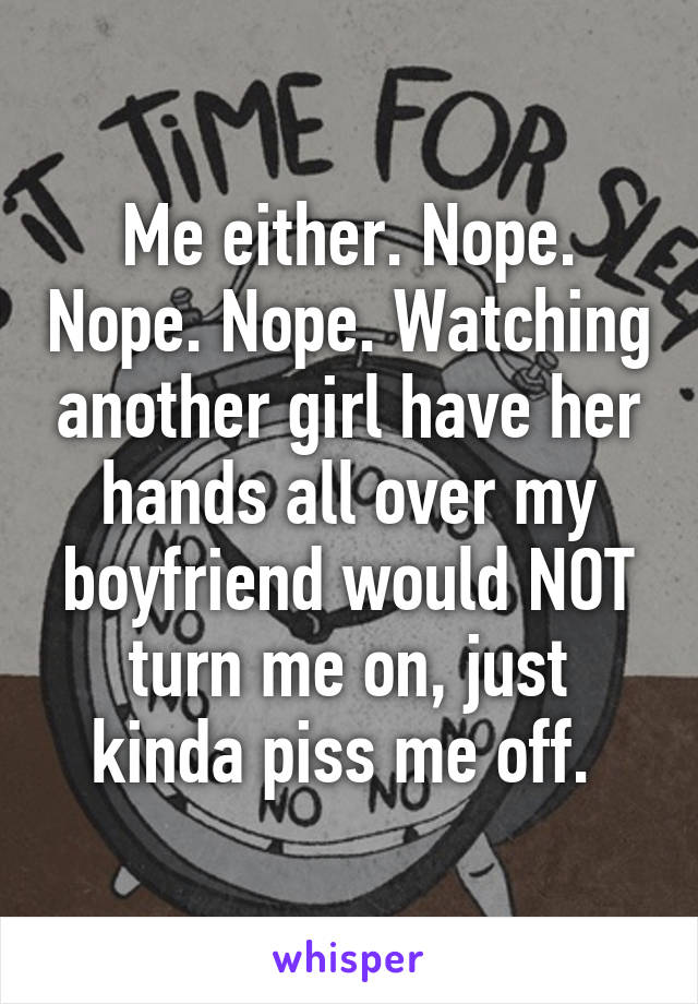 Me either. Nope. Nope. Nope. Watching another girl have her hands all over my boyfriend would NOT turn me on, just kinda piss me off. 