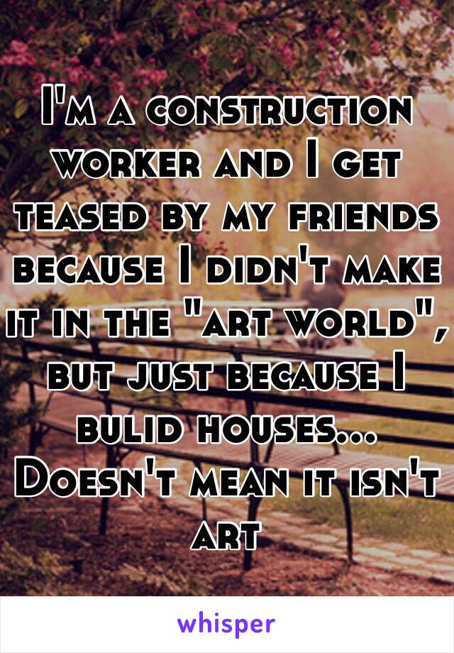 I'm a construction worker and I get teased by my friends because I didn't make it in the "art world", but just because I bulid houses... Doesn't mean it isn't art