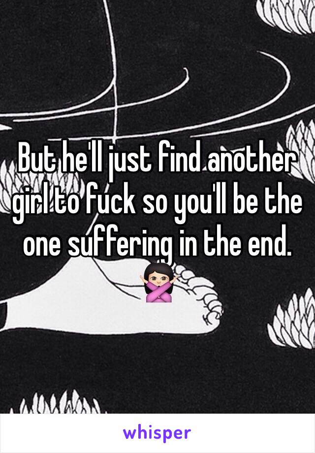 But he'll just find another girl to fuck so you'll be the one suffering in the end. 🙅🏻