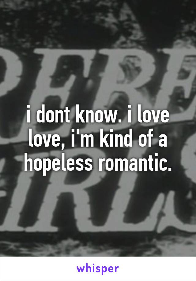 i dont know. i love love, i'm kind of a hopeless romantic.