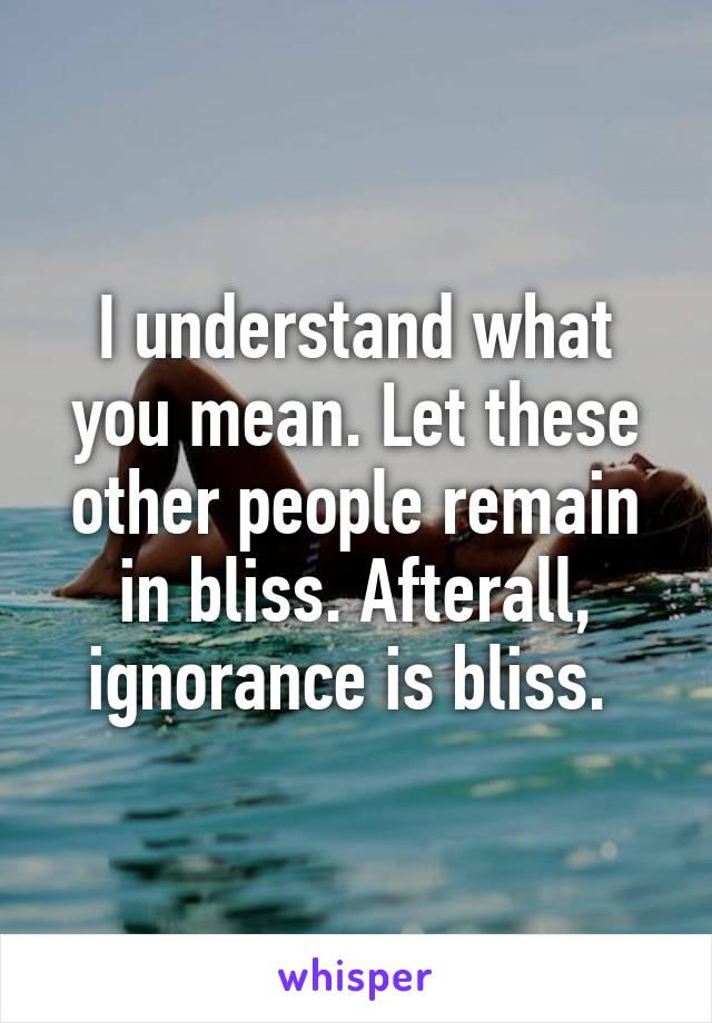 I understand what you mean. Let these other people remain in bliss. Afterall, ignorance is bliss. 
