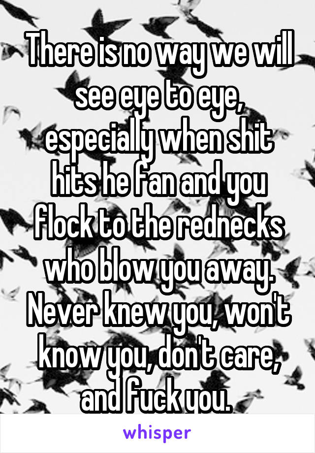 There is no way we will see eye to eye, especially when shit hits he fan and you flock to the rednecks who blow you away. Never knew you, won't know you, don't care, and fuck you. 