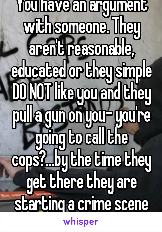 You have an argument with someone. They aren't reasonable, educated or they simple DO NOT like you and they pull a gun on you- you're going to call the cops?...by the time they get there they are starting a crime scene investigation..