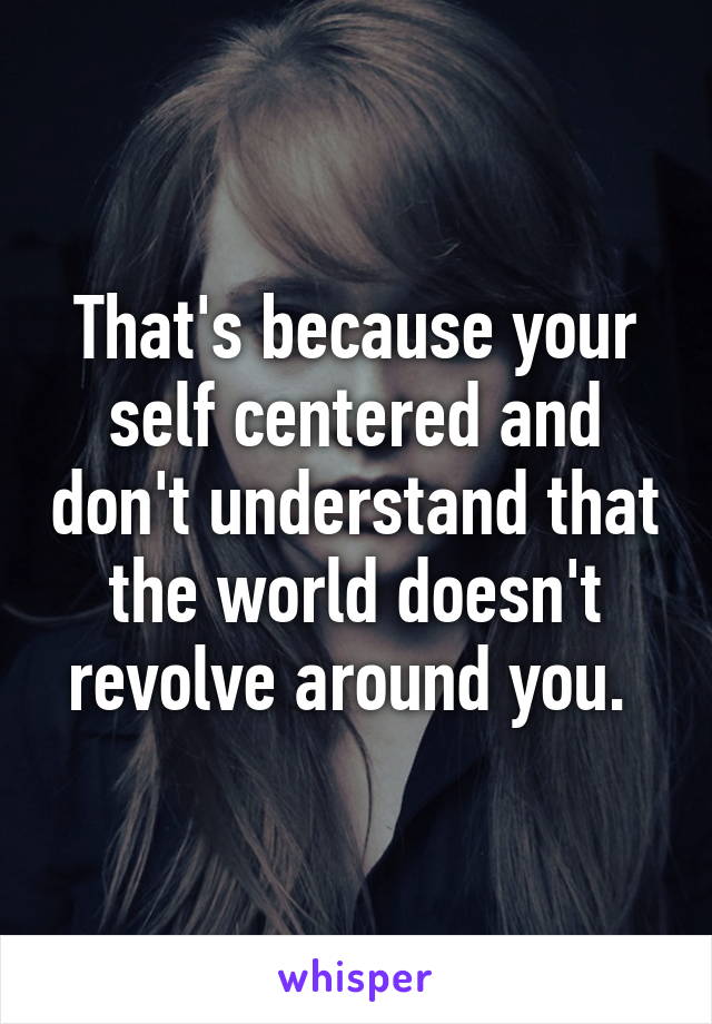 That's because your self centered and don't understand that the world doesn't revolve around you. 