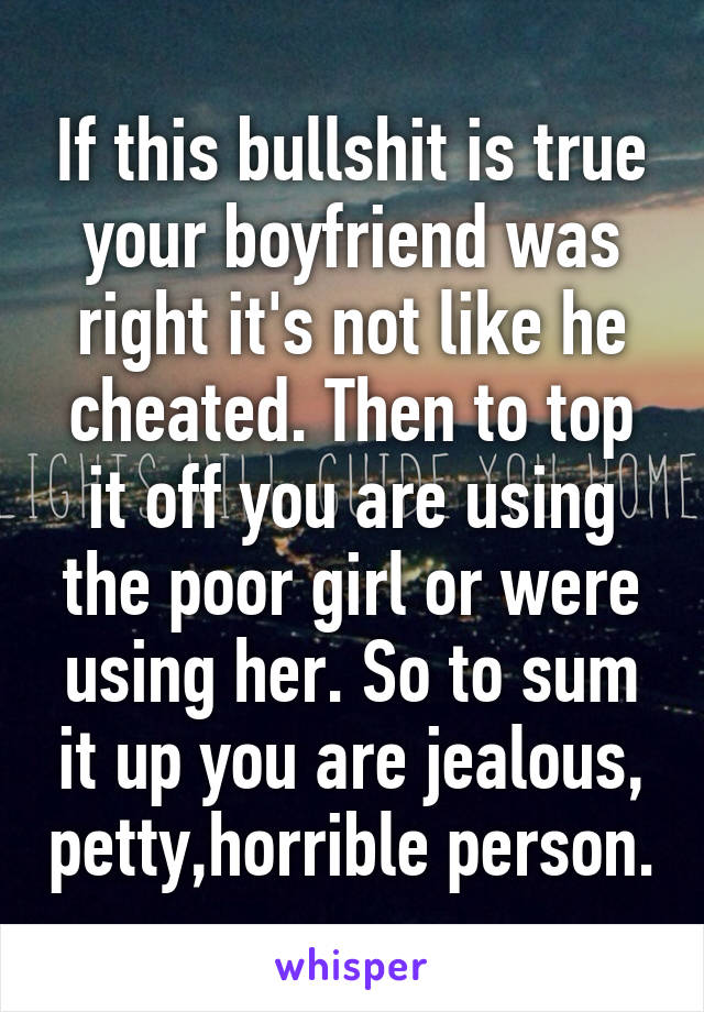 If this bullshit is true your boyfriend was right it's not like he cheated. Then to top it off you are using the poor girl or were using her. So to sum it up you are jealous, petty,horrible person.