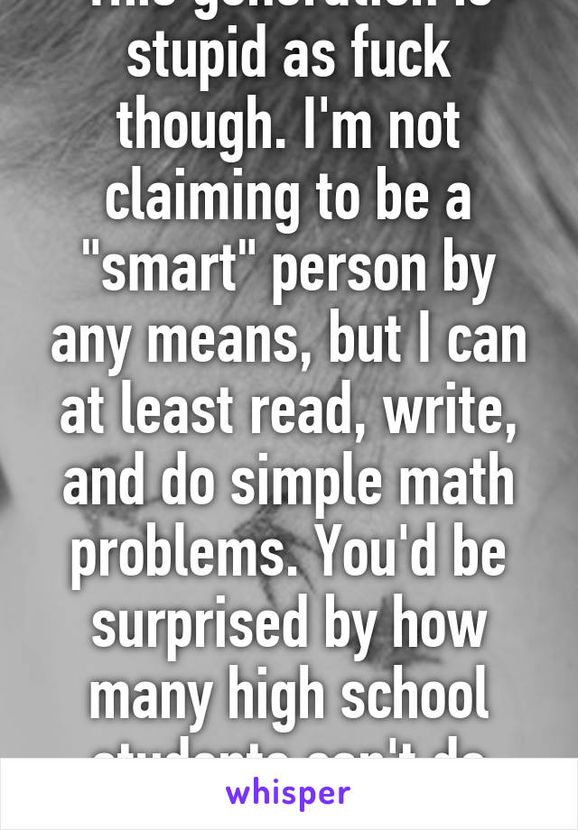 This generation is stupid as fuck though. I'm not claiming to be a "smart" person by any means, but I can at least read, write, and do simple math problems. You'd be surprised by how many high school students can't do those things well. 