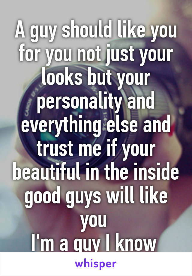 A guy should like you for you not just your looks but your personality and everything else and trust me if your beautiful in the inside good guys will like you 
I'm a guy I know 