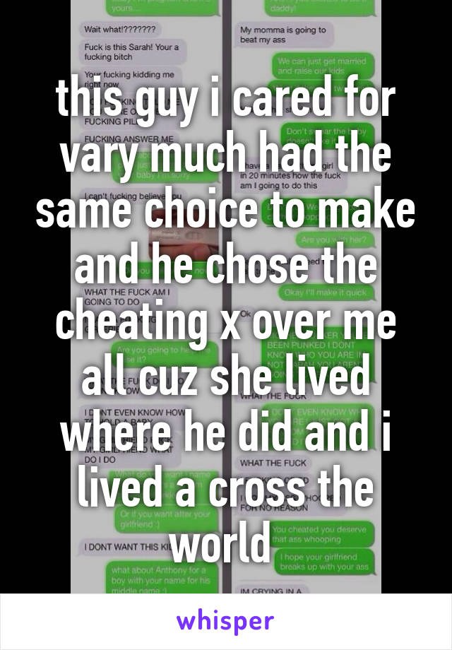 this guy i cared for vary much had the same choice to make and he chose the cheating x over me all cuz she lived where he did and i lived a cross the world 