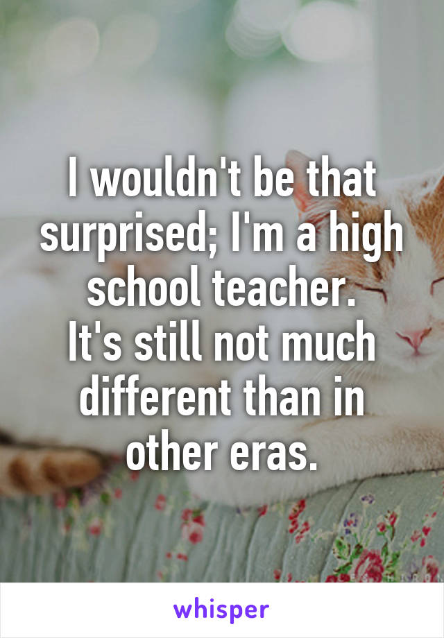 I wouldn't be that surprised; I'm a high school teacher.
It's still not much different than in other eras.