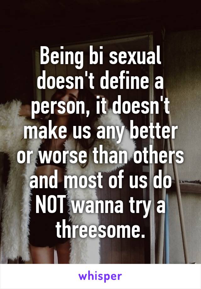 Being bi sexual doesn't define a person, it doesn't make us any better or worse than others and most of us do NOT wanna try a threesome.