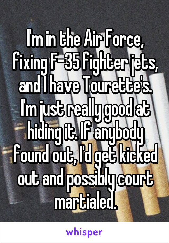 I'm in the Air Force, fixing F-35 fighter jets, and I have Tourette's. I'm just really good at hiding it. If anybody found out, I'd get kicked out and possibly court martialed.