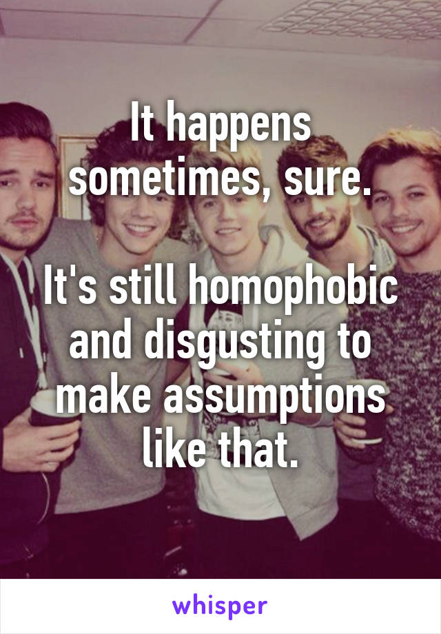 It happens sometimes, sure.

It's still homophobic and disgusting to make assumptions like that.
