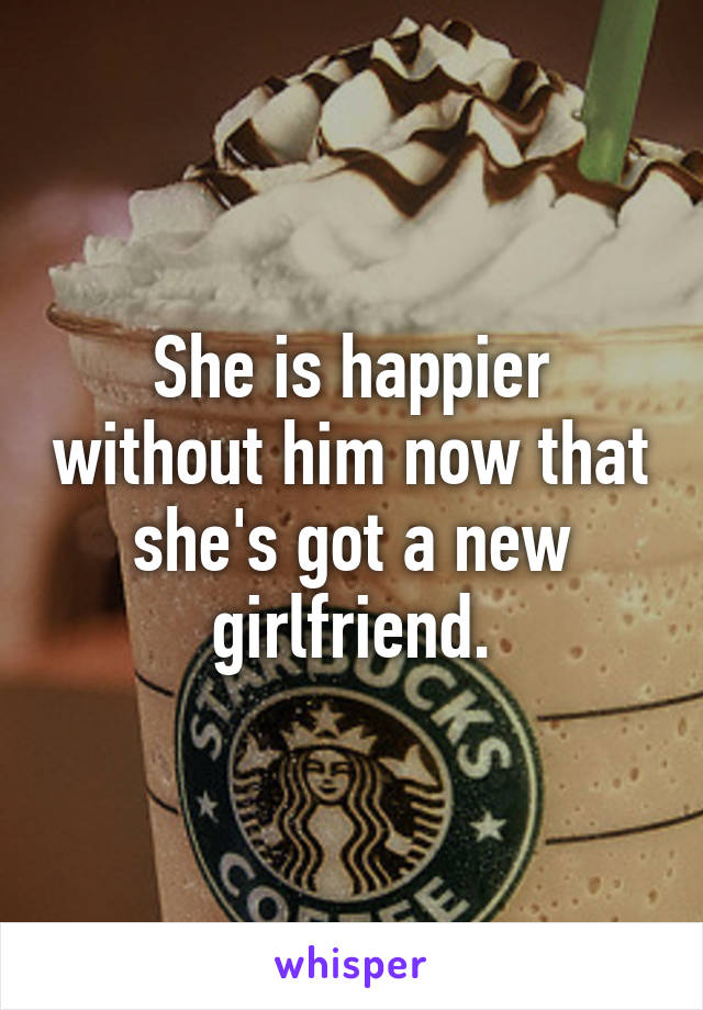 She is happier without him now that she's got a new girlfriend.