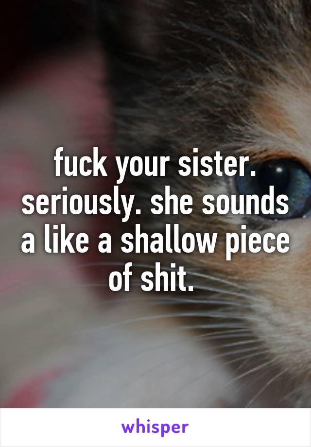 fuck your sister. seriously. she sounds a like a shallow piece of shit. 