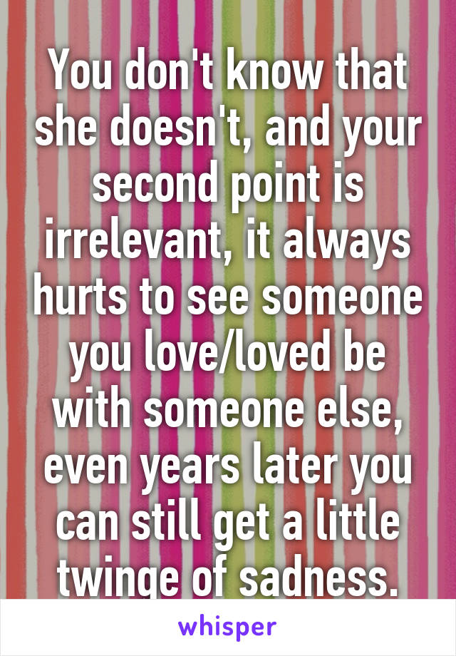 You don't know that she doesn't, and your second point is irrelevant, it always hurts to see someone you love/loved be with someone else, even years later you can still get a little twinge of sadness.