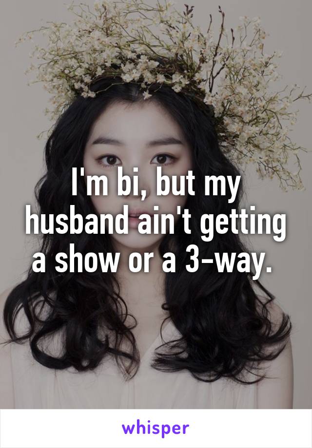 I'm bi, but my husband ain't getting a show or a 3-way. 