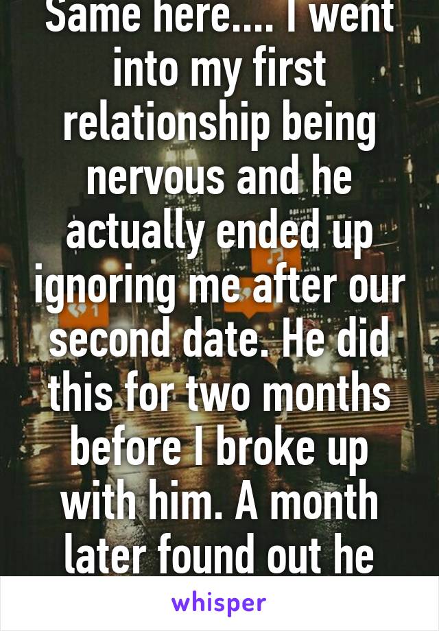 Same here.... I went into my first relationship being nervous and he actually ended up ignoring me after our second date. He did this for two months before I broke up with him. A month later found out he was cheating on me. 