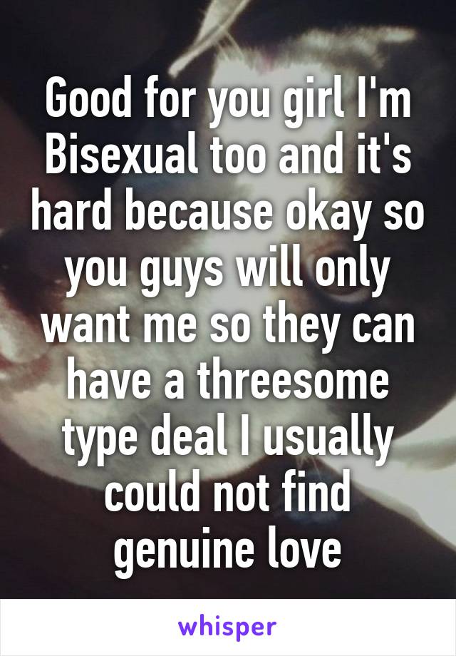 Good for you girl I'm Bisexual too and it's hard because okay so you guys will only want me so they can have a threesome type deal I usually could not find genuine love