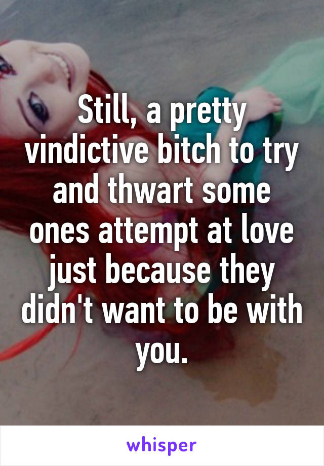 Still, a pretty vindictive bitch to try and thwart some ones attempt at love just because they didn't want to be with you.