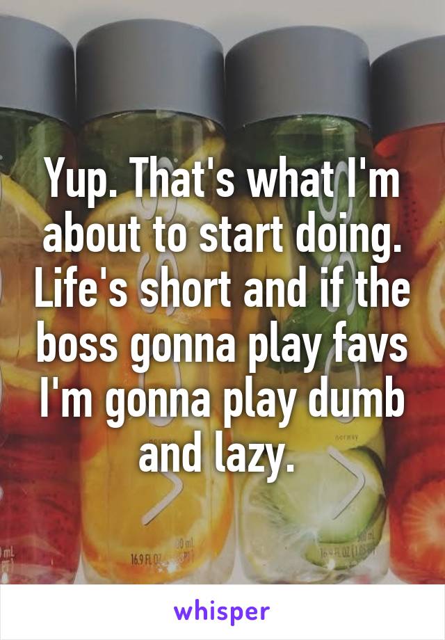 Yup. That's what I'm about to start doing. Life's short and if the boss gonna play favs I'm gonna play dumb and lazy. 