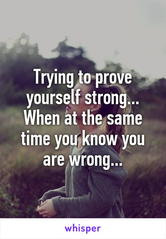 Trying to prove yourself strong... When at the same time you know you are wrong...