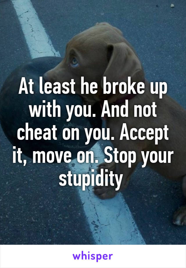 At least he broke up with you. And not cheat on you. Accept it, move on. Stop your stupidity 