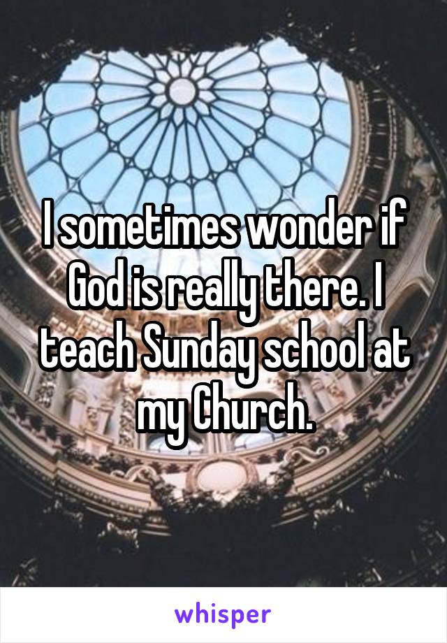 I sometimes wonder if God is really there. I teach Sunday school at my Church.