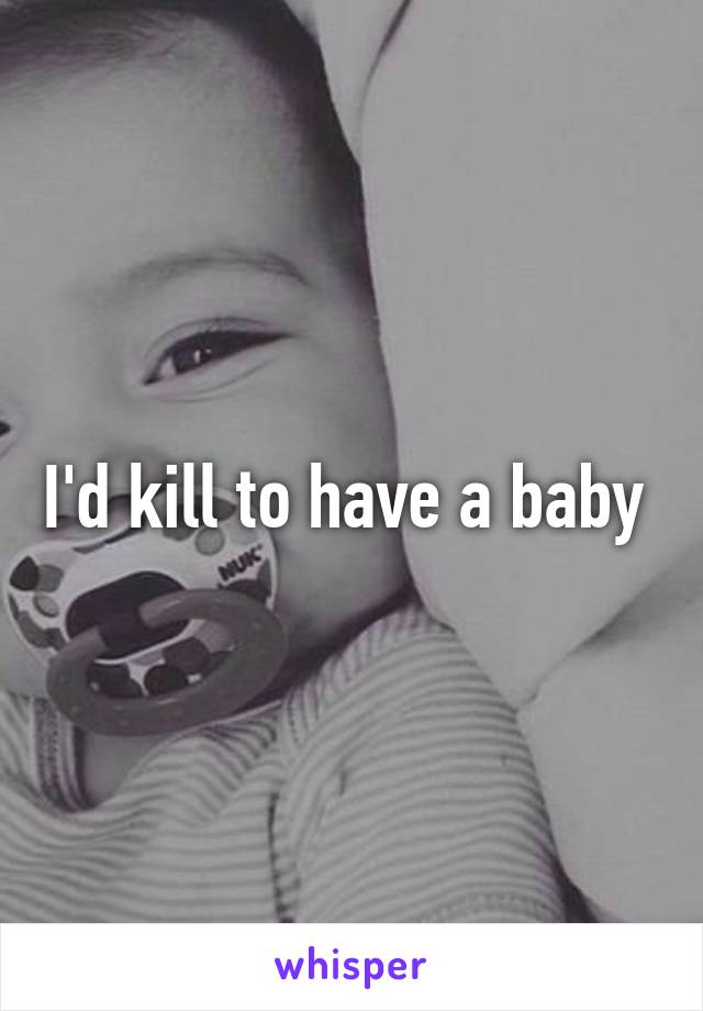 I'd kill to have a baby 