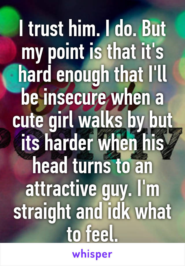 I trust him. I do. But my point is that it's hard enough that I'll be insecure when a cute girl walks by but its harder when his head turns to an attractive guy. I'm straight and idk what to feel.