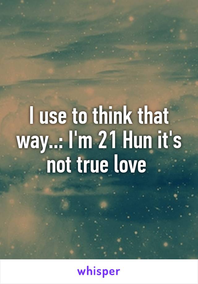 I use to think that way..: I'm 21 Hun it's not true love 