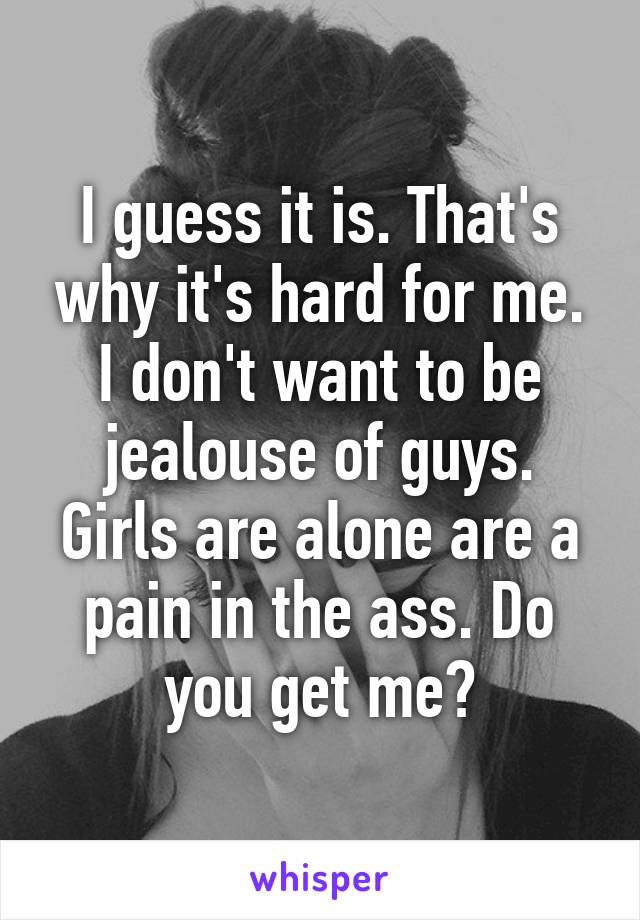 I guess it is. That's why it's hard for me. I don't want to be jealouse of guys. Girls are alone are a pain in the ass. Do you get me?
