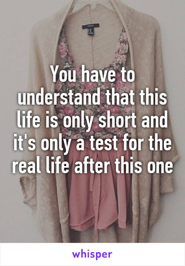 You have to understand that this life is only short and it's only a test for the real life after this one 