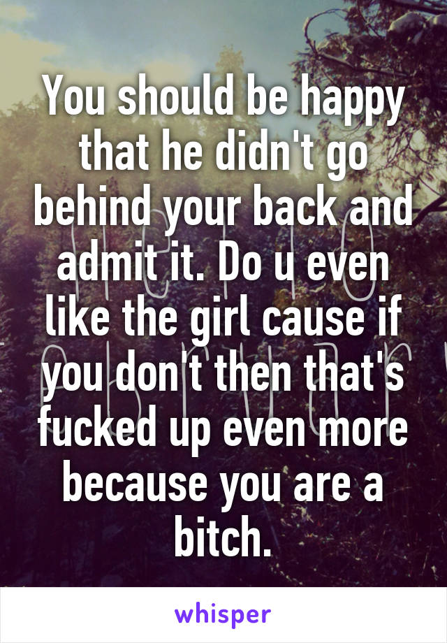 You should be happy that he didn't go behind your back and admit it. Do u even like the girl cause if you don't then that's fucked up even more because you are a bitch.