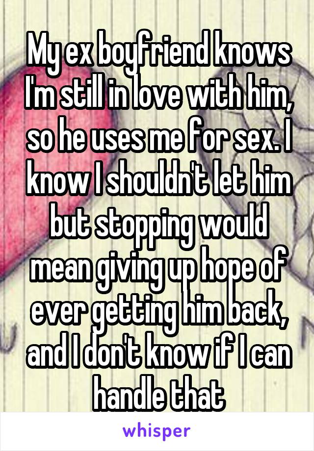 My ex boyfriend knows I'm still in love with him, so he uses me for sex. I know I shouldn't let him but stopping would mean giving up hope of ever getting him back, and I don't know if I can handle that