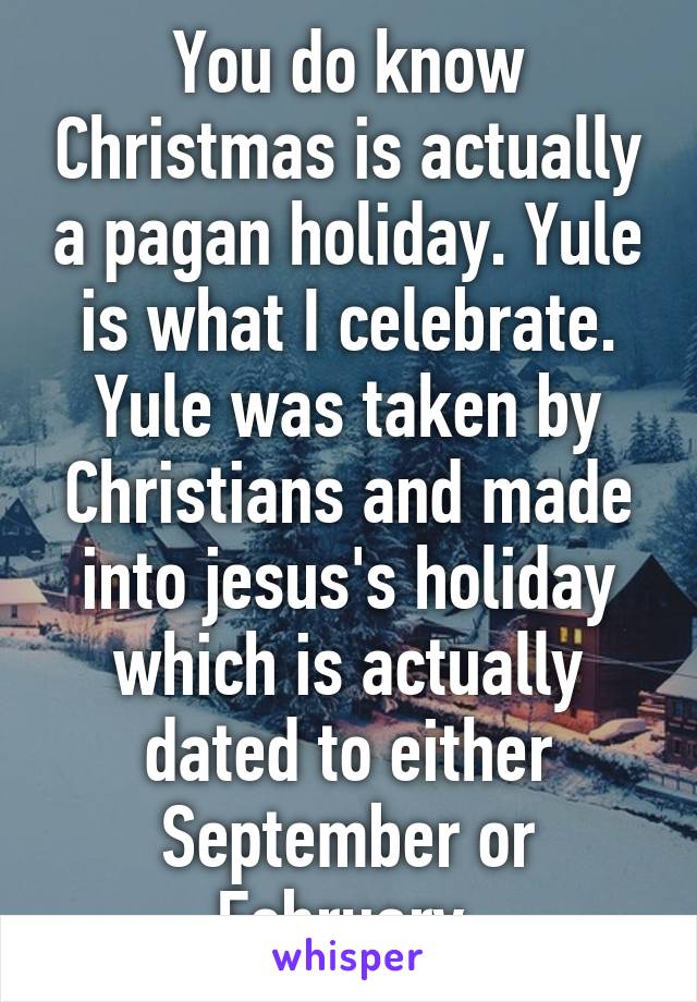 You do know Christmas is actually a pagan holiday. Yule is what I celebrate. Yule was taken by Christians and made into jesus's holiday which is actually dated to either September or February 