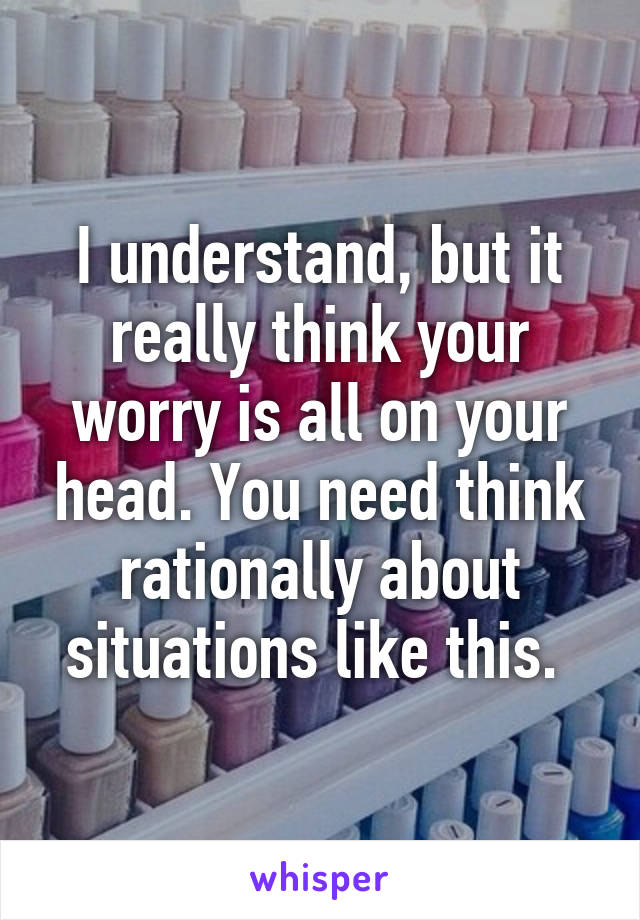 I understand, but it really think your worry is all on your head. You need think rationally about situations like this. 