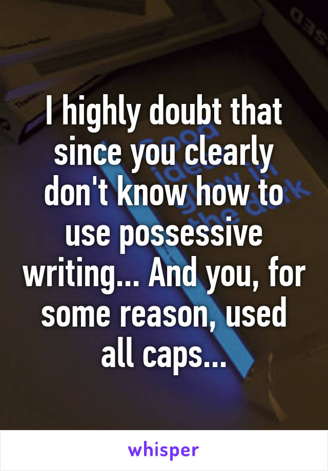 I highly doubt that since you clearly don't know how to use possessive writing... And you, for some reason, used all caps...