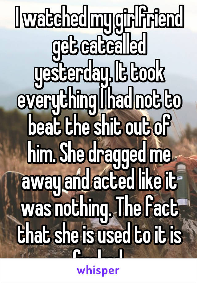 I watched my girlfriend get catcalled yesterday. It took everything I had not to beat the shit out of him. She dragged me away and acted like it was nothing. The fact that she is used to it is fucked.