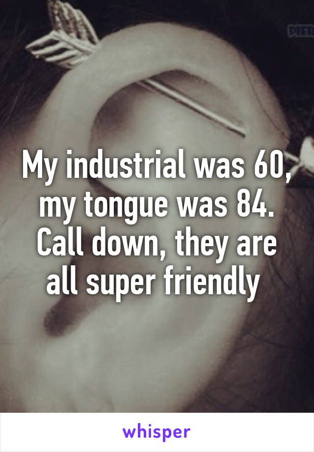 My industrial was 60, my tongue was 84. Call down, they are all super friendly 