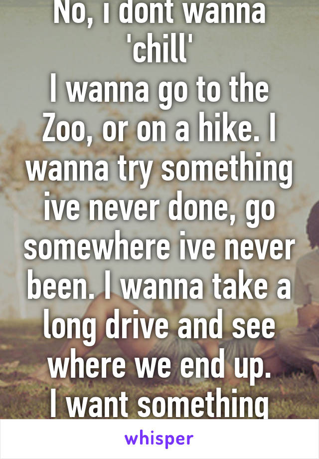 No, i dont wanna 'chill'
I wanna go to the Zoo, or on a hike. I wanna try something ive never done, go somewhere ive never been. I wanna take a long drive and see where we end up.
I want something new